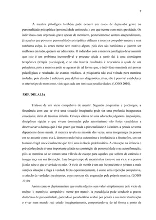 7 
A mentira patológica também pode ocorrer em casos de depressão grave ou personalidade psicopática (personalidade antissocial), em que ocorre com mais gravidade. Os indivíduos com depressão grave apesar de mentirem, posteriormente sentem arrependimento, já aqueles que possuem personalidade psicopática utilizam a mentira compulsivamente e sem nenhuma culpa, ás vezes mente sem motivo algum, pois eles são narcisistas e querem ser melhores em tudo, querem ser admirados. O indivíduo com a mentira patológica deve assumir que isso é um problema incontrolável e procurar ajuda a partir daí á uma abordagem terapêutica (terapia psicológica), e se não houver resultados é necessária à ajuda de um psiquiatra, pois a mentira pode se agravar de tal forma que, o indivíduo manipula até provas psicológicas e resultadas de exames médicos. A psiquiatria não está voltada para mentiras isoladas, pois ela não é suficiente para definir um diagnóstico, aliás, não é possível estabelecer o estereotipo do mentiroso, visto que cada um tem suas peculiaridades. (LOBO 2010). 
PSEUDOLALIA 
Trata-se de um vicio compulsivo de mentir. Segundo psiquiatras e psicólogos, a frequência com que se vive uma situação imaginaria pode ser uma profunda insegurança emocional, além de traumas infantis. Criança vitima de uma educação julgadora, imposições, disciplinas rígidas e que vivem dominadas pelo autoritarismo são fortes candidatas a desenvolver a doença que é tão grave que muda a personalidade e o caráter, a pessoa se torna dependente dessa mania. A mentira revela na maioria das vezes, uma insegurança da pessoa em se assumir como ela é, demonstrando baixa autoestima e intolerância a frustações, um ser humano frágil emocionalmente que teve uma infância problemática. A educação na infância e pré-adolescência é uma importante aliada na construção da personalidade e na autoafirmação, pois as mentiras só se tornam uma válvula de escape para aqueles que sofrem de carência e insegurança em sua formação. Esse longo tempo de mentirinhas torna-se um vício e a pessoa já não sabe o que é verdade ou não. O vício de mentir é um ato inconsciente e perante a mais simples situação a fuga á verdade brota espontaneamente, é como uma repetição compulsiva, a criação de verdades inexistentes, essas pessoas são enganadas pela própria mentira. (LOBO 2010). 
Assim como o cleptomaníaco que rouba objetos sem valor simplesmente pelo vicio de roubar, o mentiroso compulsivo mente por mentir. A pseudolalia pode conduzir a graves distúrbios de personalidade, podendo o pseudolálico acabar por perder a sua individualização e viver num mundo real criado imaginariamente, comportando-se de tal forma a ponto de  