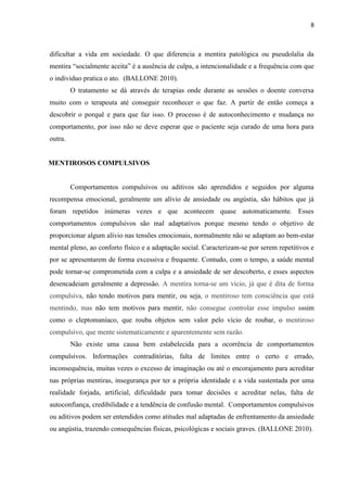 8 
dificultar a vida em sociedade. O que diferencia a mentira patológica ou pseudolalia da mentira “socialmente aceita” é a ausência de culpa, a intencionalidade e a frequência com que o individuo pratica o ato. (BALLONE 2010). 
O tratamento se dá através de terapias onde durante as sessões o doente conversa muito com o terapeuta até conseguir reconhecer o que faz. A partir de então começa a descobrir o porquê e para que faz isso. O processo é de autoconhecimento e mudança no comportamento, por isso não se deve esperar que o paciente seja curado de uma hora para outra. 
MENTIROSOS COMPULSIVOS 
Comportamentos compulsivos ou aditivos são aprendidos e seguidos por alguma recompensa emocional, geralmente um alívio de ansiedade ou angústia, são hábitos que já foram repetidos inúmeras vezes e que acontecem quase automaticamente. Esses comportamentos compulsivos são mal adaptativos porque mesmo tendo o objetivo de proporcionar algum alívio nas tensões emocionais, normalmente não se adaptam ao bem-estar mental pleno, ao conforto físico e a adaptação social. Caracterizam-se por serem repetitivos e por se apresentarem de forma excessiva e frequente. Contudo, com o tempo, a saúde mental pode tornar-se comprometida com a culpa e a ansiedade de ser descoberto, e esses aspectos desencadeiam geralmente a depressão. A mentira torna-se um vício, já que é dita de forma compulsiva, não tendo motivos para mentir, ou seja, o mentiroso tem consciência que está mentindo, mas não tem motivos para mentir, não consegue controlar esse impulso assim como o cleptomaníaco, que rouba objetos sem valor pelo vício de roubar, o mentiroso compulsivo, que mente sistematicamente e aparentemente sem razão. 
Não existe uma causa bem estabelecida para a ocorrência de comportamentos compulsivos. Informações contraditórias, falta de limites entre o certo e errado, inconsequência, muitas vezes o excesso de imaginação ou até o encorajamento para acreditar nas próprias mentiras, insegurança por ter a própria identidade e a vida sustentada por uma realidade forjada, artificial, dificuldade para tomar decisões e acreditar nelas, falta de autoconfiança, credibilidade e a tendência de confusão mental. Comportamentos compulsivos ou aditivos podem ser entendidos como atitudes mal adaptadas de enfrentamento da ansiedade ou angústia, trazendo consequências físicas, psicológicas e sociais graves. (BALLONE 2010). 
 
