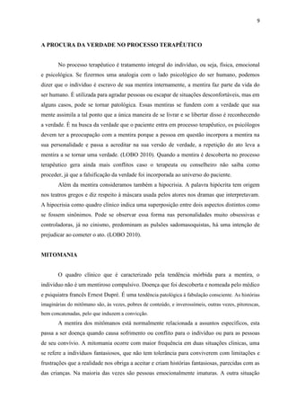 9 
A PROCURA DA VERDADE NO PROCESSO TERAPÊUTICO 
No processo terapêutico é tratamento integral do indivíduo, ou seja, física, emocional e psicológica. Se fizermos uma analogia com o lado psicológico do ser humano, podemos dizer que o indivíduo é escravo de sua mentira internamente, a mentira faz parte da vida do ser humano. É utilizada para agradar pessoas ou escapar de situações desconfortáveis, mas em alguns casos, pode se tornar patológica. Essas mentiras se fundem com a verdade que sua mente assimila a tal ponto que a única maneira de se livrar e se libertar disso é reconhecendo a verdade. É na busca da verdade que o paciente entra em processo terapêutico, os psicólogos devem ter a preocupação com a mentira porque a pessoa em questão incorpora a mentira na sua personalidade e passa a acreditar na sua versão de verdade, a repetição do ato leva a mentira a se tornar uma verdade. (LOBO 2010). Quando a mentira é descoberta no processo terapêutico gera ainda mais conflitos caso o terapeuta ou conselheiro não saiba como proceder, já que a falsificação da verdade foi incorporada ao universo do paciente. 
Além da mentira consideramos também a hipocrisia. A palavra hipócrita tem origem nos teatros gregos e diz respeito á máscara usada pelos atores nos dramas que interpretavam. A hipocrisia como quadro clínico indica uma superposição entre dois aspectos distintos como se fossem sinônimos. Pode se observar essa forma nas personalidades muito obsessivas e controladoras, já no cinismo, predominam as pulsões sadomasoquistas, há uma intenção de prejudicar ao cometer o ato. (LOBO 2010). 
MITOMANIA 
O quadro clínico que é caracterizado pela tendência mórbida para a mentira, o indivíduo não é um mentiroso compulsivo. Doença que foi descoberta e nomeada pelo médico e psiquiatra francês Ernest Dupré. É uma tendência patológica à fabulação consciente. As histórias imaginárias do mitômano são, às vezes, pobres de conteúdo, e inverossímeis, outras vezes, pitorescas, bem concatenadas, pelo que induzem a convicção. 
A mentira dos mitômanos está normalmente relacionada a assuntos específicos, esta passa a ser doença quando causa sofrimento ou conflito para o indivíduo ou para as pessoas de seu convívio. A mitomania ocorre com maior frequência em duas situações clinicas, uma se refere a indivíduos fantasiosos, que não tem tolerância para conviverem com limitações e frustrações que a realidade nos obriga a aceitar e criam histórias fantasiosas, parecidas com as das crianças. Na maioria das vezes são pessoas emocionalmente imaturas. A outra situação  