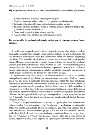 GEOgraphia – Ano. II – No 4 – 2000                                                 Werlen

Fig. 3. Tipo ideal das formas de vida na modernidade tardia e nas sociedades globalizadas


   1. Rotinas cotidianas mantêm a segurança ontológica.
   2. Culturas, formas de vida e estilos de vida globalmente observáveis.
   3. Produção e trabalho valorizado determinam as posições sociais.
   4. Sistemas abstratos (dinheiro, escrita e sistemas peritos) permitem mediar rela-
      ções sociais a enormes distâncias.
   5. Sistemas de comunicação de alcance mundial
   6. Aldeia global como contexto de experiência anônimo.

Formas de vida da modernidade tardia estão espacial e temporalmente desen-
caixadas


   A estabilidade temporal – devido à importância decrescente da tradição – é substi-
tuída pela constante transformação social. Ações cotidianas na alta modernidade não
são dominadas por tradições locais. São sobretudo as rotinas que mantêm a segurança
ontológica. Para as decisões individuais permanece aberto um amplo leque de possibi-
lidades. Relações sociais não são reguladas basicamente por parentesco. No seu lugar,
culturas globalmente observáveis, estilos e formas de vida – freqüentemente ligados a
uma geração específica – tornam-se muito mais importantes. A posição social de uma
pessoa é determinada pela produção e trabalho valorizado e não pelo nascimento e a
idade, e segue os princípios do iluminismo, não do sexo ou raça.
   O agrupamento espacial e o encaixe das formas tradicionais da vida social é substi-
tuído pelas interconexões globais e por mecanismos de desencaixe. O alcance poten-
cial e real dos atores é expandido para uma dimensão global. Os mais importantes
mecanismos de desencaixe são o dinheiro, a escrita e os artefatos técnicos. Meios de
transporte permitem um alto grau de mobilidade. Junto com a liberdade individual de
movimento ele produz uma mistura de culturas antes localmente fixadas. Esta mistura
multicultural aparece combinada com sistemas de comunicação global e permite uma
difusão e armazenagem de informação que não depende da presença corporal dos ato-
res. A interação face-a-face não é inexistente, mas a parte mais substancial da comu-
nicação é mediada.
   “Espaço” e “tempo” encontram-se esvaziados de significações fixas, encontram-se
delas separados. A significação das coisas é muito mais o resultado de recombinações
feitas pelo sujeito, dependendo da ação executada. O que uma coisa significa não é
mais tomado como uma qualidade da própria coisa, mas sim a ela atribuída, e o con-
teúdo da atribuição depende em princípio do que o sujeito está fazendo ou quer fazer.
Por isso o “Quando” e o “Onde” das atividades sociais é algo que se torna motivo de
acordo, objeto de acordo, e não depende de significações-conteúdos fixos, pré-dados,



                                           16
 