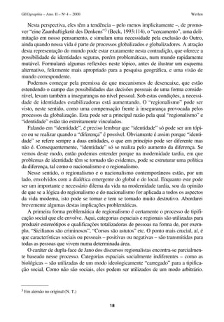 GEOgraphia – Ano. II – No 4 – 2000                                                Werlen

   Nesta perspectiva, eles têm a tendência – pelo menos implicitamente –, de promo-
ver “eine Zaunhaftigketit des Denkens”3 (Beck, 1993:114), o “cercamento”, uma deli-
mitação em nosso pensamento, e simulam uma necessidade pela exclusão do Outro,
ainda quando nossa vida é parte de processos globalizados e globalizadores. A atração
desta representação do mundo pode estar exatamente nesta contradição, que oferece a
possibilidade de identidades seguras, porém problemáticas, num mundo rapidamente
mutável. Formularei algumas reflexões neste tópico, antes de ilustrar um esquema
alternativo, felizmente mais apropriado para a pesquisa geográfica, e uma visão de
mundo correspondente.
   Podemos começar pela premissa de que mecanismos de desencaixe, que estão
estendendo o campo das possibilidades das decisões pessoais de uma forma conside-
rável, levam também a inseguranças no nível pessoal. Sob estas condições, a necessi-
dade de identidades estabilizadoras está aumentando. O “regionalismo” pode ser
visto, neste sentido, como uma compensação frente à insegurança provocada pelos
processos da globalização. Esta pode ser a principal razão pela qual “regionalismo” e
“identidade” estão tão estreitamente vinculados.
   Falando em “identidade”, é preciso lembrar que “identidade” só pode ser um tópi-
co ou se realizar quando a “diferença” é possível. Obviamente é assim porque “identi-
dade” se refere sempre a duas entidades, o que em princípio pode ser diferente mas
não é. Consequentemente, “identidade” só se realiza pelo aumento da diferença. Se
vemos deste modo, então podemos entender porque na modernidade tardia, em que
problemas de identidade têm se tornado tão evidentes, pode se estruturar uma política
da diferença, tal como o nacionalismo e o regionalismo.
   Nesse sentido, o regionalismo e o nacionalismo contemporâneos estão, por um
lado, envolvidos com a dialética emergente do global e do local. Enquanto este pode
ser um importante e necessário dilema da vida na modernidade tardia, sou da opinião
de que se a lógica do regionalismo e do nacionalismo for aplicada a todos os aspectos
da vida moderna, isto pode se tornar e tem se tornado muito destrutivo. Abordarei
brevemente algumas destas implicações problemáticas.
   A primeira forma problemática de regionalismo é certamente o processo de tipifi-
cação social que ele envolve. Aqui, categorias espaciais e regionais são utilizadas para
produzir estereótipos e qualificações totalizadoras de pessoas na forma de, por exem-
plo, “Sicilianos são criminosos”, “Corsos são astutos” etc. O ponto mais crucial, aí, é
que características sociais ou pessoais – positivas ou negativas – são transmitidas para
todas as pessoas que vivem numa determinada área.
   O caráter de dupla-face de Jano dos discursos regionalistas encontra-se parcialmen-
te baseado nesse processo. Categorias espaciais socialmente indiferentes – como as
biológicas – são utilizadas de um modo ideologicamente “carregado” para a tipifica-
ção social. Como não são sociais, eles podem ser utilizados de um modo arbitrário.


3 Em alemão no original (N. T.)



                                          18
 