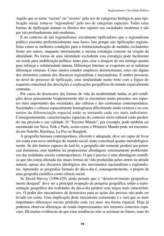 Regionalismo e Sociedade Política

Aquilo que se torna “racista” ou “sexista” pelo uso de categorias biológicas para tipi-
ficação social, torna-se “regionalista” pelo uso de categorias espaciais. Todas estas
formas de tipificação minam os direitos dos sujeitos nas sociedades modernas e são
por isto profundamente anti-modernas.
    É no contexto de tais regionalismos socialmente tipificadores que o regionalismo
político encontra preferencialmente suas bases. Isto porque tais tipificações regiona-
listas criam as melhores condições para a institucionalização de medidas excludentes
frente aos outros, enquanto internamente a mesma estratégia consiste na criação da
identidade. Na forma de uma identidade excludente esta estratégia pode facilmente
ser usada para mobilização política: tanto para criar a imagem de um inimigo quanto
para reforçar a solidariedade interna. Diferenças internas se evaporam ao se enfatizar
diferenças externas. Como muitos estudos empíricos demonstraram, estes são alguns
dos elementos centrais dos discursos regionalistas e nacionalistas. E ambos possuem,
no nível do processo de tipificação, uma similaridade muito forte com a lógica do
esquema conceitual das descrições e explicações geográficas do mundo espacialmente
centradas.
    Por causa do desencaixe das formas de vida da modernidade tardia, as pré-condi-
ções desse pensamento freqüentemente não se encontram muito presentes nos aspec-
tos mais importantes das sociedades, das culturas e das economias contemporâneas.
Sociedades e culturas espacialmente homogêneas dificilmente ainda existem e os con-
tornos da diferenciação espacial estão se tornando cada vez mais indistintos.
Consequentemente, caracterizações espaciais do contexto sócio-cultural estão perden-
do sua precisão e sua validade. O “Terceiro Mundo”, por exemplo, pode também ser
encontrado em Nova York e Paris, assim como o Primeiro Mundo pode ser encontra-
do em Nairóbi, Kinshasa, La Paz ou Bangkok.
    A geografia humana contemporânea, eficiente e adequada, deve ser capaz de levar
em conta esta nova ontologia do mundo social, tanto conceitual quanto metodologica-
mente. Se não formos capazes de fazê-lo, a geografia não somente perderá seu poten-
cial iluminista, mas também irá proporcionar abordagens extremamente problemáti-
cas das realidades sociais contemporâneas. O que é preciso é uma abordagem científi-
ca que não esteja alienada das atuais formas de vida produzidas pelos atores na atitude
natural, apesar dos discursos ideológicos dos movimentos nacionalistas e regionalis-
tas. Apreender as geografias factuais do dia-a-dia é, consequentemente, o projeto de
uma geografia científica como ciência social.
    Se David Harvey (1996:429) ainda postula que o “desenvolvimento geografica-
mente desigual” deve ser a principal ocupação da pesquisa geográfica, então a repre-
sentação geográfica das realidades do dia-a-dia perderá seus traços mais característi-
cos. O poder dos mecanismos de desencaixe para as ações das pessoas não pode ser
levado em conta. Uma implicação deste mecanismo certamente é e será que as mais
importantes diferenças sociais perderão cada vez mais sua forma espacial. Hoje já
podemos observar diferenças de renda impressionantes nos menores contextos espa-
ciais. Há muitas evidências de que estas tendências irão se acentuar no futuro, mais do


                                          19
 