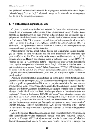 GEOgraphia – Ano. II – No 4 – 2000                                              Werlen

que perder seu poder de transformação. Se os geógrafos não mudarem o foco de pes-
quisa do “espaço” para a “ação”, eles serão incapazes de apreender as novas geogra-
fias do dia-a-dia nas próximas décadas.


6. A globalização dos mundos da vida

   O poder de transformação dos instrumentos de desencaixe, naturalmente, só se
torna efetivo no mundo da vida se os sujeitos os integram no seu curso de ação. Assim
fazendo, as transformações de suas próprias vidas cotidianas são tão radicais que o
próprio uso social científico do conceito de “mundo da vida” tem que ser reconsidera-
do. Luhmann (1986:179) argumenta que, sob tais condições, o conceito de mundo da
vida – tal como é usado, por exemplo, no trabalho de Schutz/Luckman (1974) e
Habermas (1981) para o entendimento das culturas e sociedades contemporâneas – se
tornou nada mais que uma metáfora confusa.
   Penso que essa confusão está ligada ao fato de que as distinções básicas na defini-
ção de “mundo da vida” de Husserl não têm sido transferidas com suficiente rigor
para as ciências sociais. Para esta discussão reconstruirei brevemente a recepção do
conceito chave de Husserl nas ciências sociais e culturais. Para Husserl (1952:375)
“mundo da vida” é “(...) o mundo natural – na atitude do estar vivendo naturalmente
como sujeitos que permanecem unidos numa função viva com o circuito aberto de
outros sujeitos nessa mesma função”. Schutz/Luckmann (1979:25, 1974) identificam-
no com o reino da realidade que o “senso comum considera como simplesmente dado,
e que nós vivemos sem questionamento, cada fato que nos aparece a priori como não-
problemático”.
   Agora, se nós interpretamos esta definição de forma que as seções familiares, não-
questionáveis do mundo pré-dado, são aquelas que estão espacialmente circunscritas,
então ela perde seu potencial analítico para a pesquisa social científica dos mundos
sócio-culturais sob as condições da globalização. E este certamente é o caso da inter-
pretação que Schutz/Luckmann lhe atribuem, ao ligarem “certeza” com os diferentes
alcances, desde “de alcance imediato”, à mão, que oferece o “teste fundamental das
realidades” (Schutz e Luckmann, 1974:42), até “zonas” mais distantes com um alto
grau de incerteza (ver Schutz, 1962:226). Conseqüentemente, “o homem em atitude
natural está primariamente interessado naquele setor do mundo da sua vida cotidiana
que está dentro do seu escopo e que é centrado no espaço e no tempo em torno dele”
(Schutz, 1962:222) Também Habermas (1981:226) associa “mundo da vida” – através
do mecanismo da integração social – à perspectiva interna de membros do grupo co-
presentes.
   Mas a definição de Husserl não implica em nexo espacial imediato. Um mundo da
vida é caracterizado por uma determinada “atitude” e um certo “horizonte” tópico. O
primeiro – Claesges (1972:86) denomina-o “função de enraizamento” (Boden-
Funktion) do conceito de mundo da vida – torna possível esclarecer a diferença entre


                                         20
 