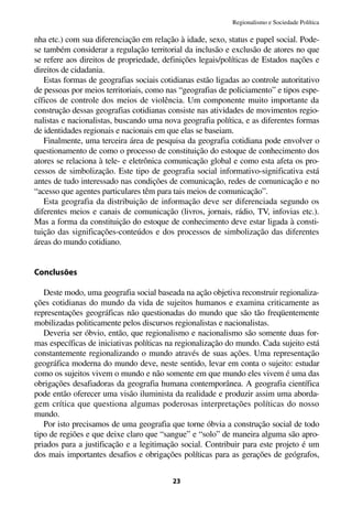 Regionalismo e Sociedade Política

nha etc.) com sua diferenciação em relação à idade, sexo, status e papel social. Pode-
se também considerar a regulação territorial da inclusão e exclusão de atores no que
se refere aos direitos de propriedade, definições legais/políticas de Estados nações e
direitos de cidadania.
   Estas formas de geografias sociais cotidianas estão ligadas ao controle autoritativo
de pessoas por meios territoriais, como nas “geografias de policiamento” e tipos espe-
cíficos de controle dos meios de violência. Um componente muito importante da
construção dessas geografias cotidianas consiste nas atividades de movimentos regio-
nalistas e nacionalistas, buscando uma nova geografia política, e as diferentes formas
de identidades regionais e nacionais em que elas se baseiam.
   Finalmente, uma terceira área de pesquisa da geografia cotidiana pode envolver o
questionamento de como o processo de constituição do estoque de conhecimento dos
atores se relaciona à tele- e eletrônica comunicação global e como esta afeta os pro-
cessos de simbolização. Este tipo de geografia social informativo-significativa está
antes de tudo interessado nas condições de comunicação, redes de comunicação e no
“acesso que agentes particulares têm para tais meios de comunicação”.
   Esta geografia da distribuição de informação deve ser diferenciada segundo os
diferentes meios e canais de comunicação (livros, jornais, rádio, TV, infovias etc.).
Mas a forma da constituição do estoque de conhecimento deve estar ligada à consti-
tuição das significações-conteúdos e dos processos de simbolização das diferentes
áreas do mundo cotidiano.


Conclusões

   Deste modo, uma geografia social baseada na ação objetiva reconstruir regionaliza-
ções cotidianas do mundo da vida de sujeitos humanos e examina criticamente as
representações geográficas não questionadas do mundo que são tão freqüentemente
mobilizadas politicamente pelos discursos regionalistas e nacionalistas.
   Deveria ser óbvio, então, que regionalismo e nacionalismo são somente duas for-
mas específicas de iniciativas políticas na regionalização do mundo. Cada sujeito está
constantemente regionalizando o mundo através de suas ações. Uma representação
geográfica moderna do mundo deve, neste sentido, levar em conta o sujeito: estudar
como os sujeitos vivem o mundo e não somente em que mundo eles vivem é uma das
obrigações desafiadoras da geografia humana contemporânea. A geografia científica
pode então oferecer uma visão iluminista da realidade e produzir assim uma aborda-
gem crítica que questiona algumas poderosas interpretações políticas do nosso
mundo.
   Por isto precisamos de uma geografia que torne óbvia a construção social de todo
tipo de regiões e que deixe claro que “sangue” e “solo” de maneira alguma são apro-
priados para a justificação e a legitimação social. Contribuir para este projeto é um
dos mais importantes desafios e obrigações políticas para as gerações de geógrafos,


                                          23
 