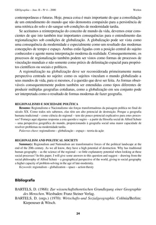 GEOgraphia – Ano. II – No 4 – 2000                                                                 Werlen

contemporâneas e futuras. Hoje, pouca coisa é mais importante do que a consolidação
de um entendimento do mundo que não demonstra compaixão para a persistência de
uma retórica do solo e do sangue sob condições de modernidade tardia.
   Se aceitamos a reinterpretação do conceito de mundo da vida, devemos estar cons-
cientes de que isto também traz importantes consequências para o entendimento das
regionalizações sob condições de globalização. A globalização pode ser vista como
uma consequência da modernidade e especialmente como um resultado das modernas
concepções de tempo e espaço. Ambas estão ligadas com a posição central do sujeito
conhecedor e agente numa interpretação moderna da realidade. Consequentemente, os
processos de regionalização também podem ser vistos como formas de processos de
vinculação mundiais e não somente como práxis de delimitação espacial para propósi-
tos científicos ou sociais e políticos.
   A regionalização na globalização deve ser reconsiderada primeiramente numa
perspectiva centrada no sujeito: como os sujeitos vinculam o mundo globalizado a
seus mundos de vida, para si mesmos, é a questão que deve ser feita. As formas obser-
váveis consequentemente podem também ser entendidas como tipos diferentes de
produzir múltiplas geografias cotidianas, como a globalização em seu conjunto pode
ser interpretada como o resultado de formas modernas de fazer geografia.

REGIONALISMO E SOCIEDADE POLÍTICA
   Resumo: Regionalismo e Nacionalismo são forças transformadoras da paisagem política no final do
século XX. Como todos nós sabemos, elas têm um alto potencial de destruição. Porque a geografia
humana tradicional – como ciência do regional – tem tão pouco potencial explicativo para estes proces-
sos? Forneço aqui algumas respostas a esta questão e sugiro – a partir da filosofia social de Alfred Schutz
– uma perspectiva geográfica do mundo, proporcionando à geografia social uma maior capacidade de
resolver problemas na modernidade tardia.
   Palavras-chave: regionalismo – globalização – espaço – teoria da ação


REGIONALISM AND POLITICAL SOCIETY
    Summary: Regionalism and Nationalism are transformative forces of the political landscape at the
end of the 20th century. As we all know, they have a high potential of destruction. Why has traditional
human geography – as the science of the regional – so little explanatory potential when looking at these
social processes? In this paper, I will give some answers to this question and suggest – drawing from the
social philosophy of Alfred Schutz – a geographical perspective of the world, giving to social geography
a higher capacity of problem-solving in the age of late-modernity.
    Keywords: regionalism – globalization – space – action theory



Bibliografia

BARTELS, D. (1968): Zur wissenchaftsthoretischen Grundlegung einer Geographie
   des Menschen. Wiesbaden: Franz Steiner Verlag.
BARTELS, D. (orgs.) (1970): Wirtschafts-und Sozialgeographie. Colônia/Berlim:
   Kiepeneuer & Witsch.

                                                   24
 