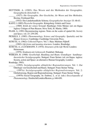 Regionalismo e Sociedade Política

HETTNER, A. (1905): Das Wesen und die Methoden der Geographie.
     Geographische Zeitschrift 11.
______ (1927): Die Geographie. Ihre Geschichte, ihr Wesen und ihre Methoden.
     Breslau: Ferdinand Hirt.
______ (1932): Das Länderkundliche Schema. Geographischer Anzeiger 33: 40-43.
KANT, I. (1802) Physische Geographie. Königsberg: Gobels und Unzer.
______ (1969): Kritik der reinen Vernunft. Hamburgo: Felix Meiner. (ed. em língua
     inglesa: Critique of Pure Reason. Nova York, St. Martin, 1969)
PAASI, A. (1991) Deconstructing regions: Notes on the scales of spatial life. Society
     and Space, vol. 23: 239-256.
PICKELS, J. (1985): Phenomenology, Science and Geography: Spatiality and the
     Human Sciences. Cambridge: Cambridge University Press.
SCHUTZ, A. (1962): Collected Papers. Vol. 1. Haia: Martinus Nijhoff.
______ (1982): Life forms and meaning structures. Londres: Routledge.
SCHUTZ, A. e LUCKMANN, T. (1974): Structures of the Life World. Londres:
     Heinemann.
______ (1979): Strukturen der Lebenswelt. Frankfurt: Shrkamp.
WERLEN, B. (1988): Gesellschaft, Handlung und Raum. Grundlagen handlungs-
     theoretischer Sozialgeographie. Stuttgart: Franz Steiner. (ed. em língua inglesa:
     Society, action and Space: an alternative Human Geography. Londres:
Routledge, 1993).
______ (1995): Sozialgeographie alltäglicher Regionalisierungen. Vol. 1: Zur
     Ontologie von Gesellschaft und Raum. Stuttgart: Franz Steiner Verlag.
______ (1997a): Sozialgeographie alltäglicher Regionalisierungen. Vol. 2:
     Globalisierung, Region und Regionalisierung. Stuttgart: Franz Steiner Verlag.
______ (1997b) Social Geography. In: Embree, L. et al. (eds.) Encyclopaedia of
     Phenomenology. Dordrecht/Londres/Boston, p. 646-650.




                                         25
 