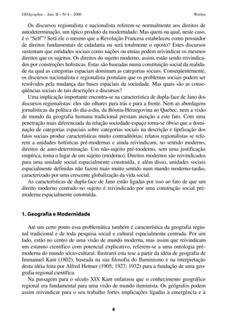 GEOgraphia – Ano. II – No 4 – 2000                                                 Werlen

   Os discursos regionalista e nacionalista referem-se normalmente aos direitos de
autodeterminação, um típico produto da modernidade. Mas quem ou qual, neste caso,
é o “Self”? Será ele o mesmo que a Revolução Francesa estabeleceu como possuidor
de direitos fundamentais de cidadania ou será totalmente o oposto? Estes discursos
sustentam que entidades sociais como nações ou etnias podem reivindicar os mesmos
direitos que os sujeitos. Os direitos do sujeito moderno, assim, estão sendo reivindica-
dos por construções holísticas. Estas são baseadas numa constituição social da realida-
de na qual as categorias espaciais dominam as categorias sociais. Conseqüentemente,
os discursos nacionalista e regionalista postulam que os problemas sociais podem ser
resolvidos pela mudança das bases espaciais da sociedade. Mas quais são as conse-
qüências sociais de tais descrições e discursos?
   Uma implicação importante encontra-se na característica de dupla-face de Jano dos
discursos regionalistas: eles são olhares para trás e para a frente. Nem as abordagens
jornalísticas da política do dia-a-dia, da Bósnia-Herzegovina ao Quebec, nem a visão
de mundo da geografia humana tradicional prestam atenção a este fato. Com uma
penetração mais diferenciada da relação sociedade-espaço torna-se óbvio que a domi-
nação de categorias espaciais sobre categorias sociais na descrição e tipificação dos
fatos sociais produz características muito contraditórias: relatos regionalistas se refe-
rem a unidades holísticas pré-modernas e ainda reivindicam, no sentido moderno,
direitos de auto-determinação. Um não-sujeito pré-moderno, sem uma justificação
empírica, toma o lugar de um sujeito (moderno). Direitos modernos são reivindicados
para uma unidade social espacialmente construída, e além disso, unidades sociais
espacialmente definidas não fazem mais muito sentido num mundo moderno-tardio,
caracterizado por uma crescente globalização da vida social.
   As características de dupla-face de Jano estão ligadas por isso ao fato de que um
direito moderno centrado no sujeito é reivindicado por uma construção social pré-
moderna espacialmente construída.


1. Geografia e Modernidade

   Até um certo ponto essa problemática também é característica da geografia regio-
nal tradicional e de toda pesquisa social e cultural espacialmente centrada. Por um
lado, estão no centro de uma visão de mundo moderna, mas assim que reivindicam
um estatuto científico com potencial explicativo, referem-se a uma ontologia pré-
moderna do mundo sócio-cultural. Ilustrarei esta tese a partir da idéia de geografia de
Immanuel Kant (1802), baseada na sua filosofia do Iluminismo e na interpretação
desta idéia feita por Alfred Hettner (1905; 1927; 1932) para a fundação de uma geo-
grafia regional científica.
   Na passagem para o século XIX Kant enfatizou que o conhecimento geográfico
regional era fundamental para uma visão de mundo iluminista. Os geógrafos podem
assim reivindicar para o seu trabalho fortes implicações ligadas à emergência e à


                                           8
 