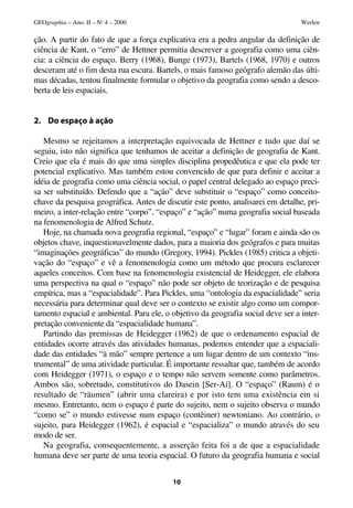 GEOgraphia – Ano. II – No 4 – 2000                                                Werlen

ção. A partir do fato de que a força explicativa era a pedra angular da definição de
ciência de Kant, o “erro” de Hettner permitia descrever a geografia como uma ciên-
cia: a ciência do espaço. Berry (1968), Bunge (1973), Bartels (1968, 1970) e outros
desceram até o fim desta rua escura. Bartels, o mais famoso geógrafo alemão das últi-
mas décadas, tentou finalmente formular o objetivo da geografia como sendo a desco-
berta de leis espaciais.


2. Do espaço à ação

   Mesmo se rejeitamos a interpretação equivocada de Hettner e tudo que daí se
seguiu, isto não significa que tenhamos de aceitar a definição de geografia de Kant.
Creio que ela é mais do que uma simples disciplina propedêutica e que ela pode ter
potencial explicativo. Mas também estou convencido de que para definir e aceitar a
idéia de geografia como uma ciência social, o papel central delegado ao espaço preci-
sa ser substituído. Defendo que a “ação” deve substituir o “espaço” como conceito-
chave da pesquisa geográfica. Antes de discutir este ponto, analisarei em detalhe, pri-
meiro, a inter-relação entre “corpo”, “espaço” e “ação” numa geografia social baseada
na fenomenologia de Alfred Schutz.
   Hoje, na chamada nova geografia regional, “espaço” e “lugar” foram e ainda são os
objetos chave, inquestionavelmente dados, para a maioria dos geógrafos e para muitas
“imaginações geográficas” do mundo (Gregory, 1994). Pickles (1985) critica a objeti-
vação do “espaço” e vê a fenomenologia como um método que procura esclarecer
aqueles conceitos. Com base na fenomenologia existencial de Heidegger, ele elabora
uma perspectiva na qual o “espaço” não pode ser objeto de teorização e de pesquisa
empírica, mas a “espacialidade”. Para Pickles, uma “ontologia da espacialidade” seria
necessária para determinar qual deve ser o contexto se existir algo como um compor-
tamento espacial e ambiental. Para ele, o objetivo da geografia social deve ser a inter-
pretação conveniente da “espacialidade humana”.
   Partindo das premissas de Heidegger (1962) de que o ordenamento espacial de
entidades ocorre através das atividades humanas, podemos entender que a espaciali-
dade das entidades “à mão” sempre pertence a um lugar dentro de um contexto “ins-
trumental” de uma atividade particular. É importante ressaltar que, também de acordo
com Heidegger (1971), o espaço e o tempo não servem somente como parâmetros.
Ambos são, sobretudo, constitutivos do Dasein [Ser-Aí]. O “espaço” (Raum) é o
resultado de “räumen” (abrir uma clareira) e por isto tem uma existência em si
mesmo. Entretanto, nem o espaço é parte do sujeito, nem o sujeito observa o mundo
“como se” o mundo estivesse num espaço (contêiner) newtoniano. Ao contrário, o
sujeito, para Heidegger (1962), é espacial e “espacializa” o mundo através do seu
modo de ser.
   Na geografia, consequentemente, a asserção feita foi a de que a espacialidade
humana deve ser parte de uma teoria espacial. O futuro da geografia humana e social


                                          10
 