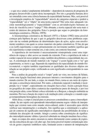 Regionalismo e Sociedade Política

– o que era e ainda é amplamente defendido – dependerá da natureza do programa de
pesquisa desenvolvido a partir desta incorporação. Por isto a geografia humana deve
ser entendida como uma ciência humana da espacialidade humana. Mas, será possível
a investigação empírica da “espacialidade” através de categorias espaciais e poderá a
“espacialidade” ser o “objeto” de uma teoria espacial? Não seria mais adequado vin-
cular metodologicamente a “espacialidade” com as atividades/ações humanas ao
invés de vinculá-la com o “espaço”? Não obstante, a teoria espacial não seria mais o
centro do interesse dos geógrafos. Esta é a posição que segue os princípios da feno-
menologia constitutiva. (Werlen, 1997b)
   A fenomenologia constitutiva de Husserl (1973) e Schutz (1982) torna possível
começar pela hipótese de que o que os geógrafos descrevem como problemas espa-
ciais são na verdade problemas de determinados tipos de ações, ações com envolvi-
mento somático e nas quais as coisas materiais são partes constitutivas. O fato de que
o eu [self] experimenta o corpo primeiramente em movimento também significa que
ele experimenta o corpo somente em, e não como, um contexto funcional.
   A experiência do movimento é necessariamente reinterpretada como uma expe-
riência do espaço e abre acesso ao mundo da extensão. Com a experiência de todo o
caráter espacial do nosso próprio corpo, também descobrimos a espacialidade das coi-
sas. A constituição do mundo material e do “espaço” é assim ligada com o “eu” que
experimenta, se move e age. Separado da experiência da espacialidade do mundo físi-
co-material, o sujeito também experimenta as qualidades dos diversos objetos em
relação ao seu próprio corpo, verificando-as com significados correspondentes às suas
ações.
   Para a análise da geografia social o “corpo” pode ser visto, nos termos de Schutz,
como uma ligação funcional entre processos internos e movimentos dirigidos para o
mundo exterior. De um lado, o corpo, no mundo físico, torna-se um meio de expres-
são para a consciência intencional. Por outro, a dimensão espacial é mediada e incor-
porada via o “corpo”, especialmente em situações face-a-face. Assim a posição física
ou geográfica do corpo afeta a natureza das experiências puras de duração, e por isso
esta posição afeta, como Schutz coloca referindo-se a Bergson, a duração embutida na
memória. Por isso a função do corpo é a de mediação entre a duração e o mundo espa-
ço-temporalmente homogêneo da extensão.
   Além disso, o corpo é crucial para os processos constituidores e para a intersubjeti-
vidade. Se um sujeito está aprendendo intersubjetivamente regras válidas de interpre-
tação que existem num certo mundo sócio-cultural, então é necessário para ele/ela
verificar suas interpretações e avaliações. Isto significa que a constituição e a aplica-
ção do contexto de significados intersubjetivos depende das possibilidades de testar a
validade das alocações de sentido. Atingir a certeza sobre constituições de significa-
dos intersubjetivamente válidos é possível sobretudo na situação imediata face-a-face.
   Aqui, os corpos dos atores encaram os outros diretamente como campos de expres-
são da consciência do ego e do alter ego. Isto torna possível manter comunicação atra-
vés de gestos corporais simbólicos sutis, limitando assim o número de interpretações


                                           11
 