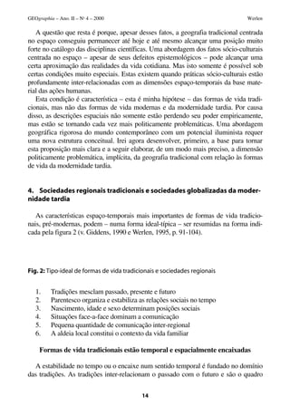 GEOgraphia – Ano. II – No 4 – 2000                                              Werlen

   A questão que resta é porque, apesar desses fatos, a geografia tradicional centrada
no espaço conseguiu permanecer até hoje e até mesmo alcançar uma posição muito
forte no catálogo das disciplinas científicas. Uma abordagem dos fatos sócio-culturais
centrada no espaço – apesar de seus defeitos epistemológicos – pode alcançar uma
certa aproximação das realidades da vida cotidiana. Mas isto somente é possível sob
certas condições muito especiais. Estas existem quando práticas sócio-culturais estão
profundamente inter-relacionadas com as dimensões espaço-temporais da base mate-
rial das ações humanas.
   Esta condição é característica – esta é minha hipótese – das formas de vida tradi-
cionais, mas não das formas de vida modernas e da modernidade tardia. Por causa
disso, as descrições espaciais não somente estão perdendo seu poder empiricamente,
mas estão se tornando cada vez mais politicamente problemáticas. Uma abordagem
geográfica rigorosa do mundo contemporâneo com um potencial iluminista requer
uma nova estrutura conceitual. Irei agora desenvolver, primeiro, a base para tornar
esta proposição mais clara e a seguir elaborar, de um modo mais preciso, a dimensão
politicamente problemática, implícita, da geografia tradicional com relação às formas
de vida da modernidade tardia.


4. Sociedades regionais tradicionais e sociedades globalizadas da moder-
nidade tardia

   As características espaço-temporais mais importantes de formas de vida tradicio-
nais, pré-modernas, podem – numa forma ideal-típica – ser resumidas na forma indi-
cada pela figura 2 (v. Giddens, 1990 e Werlen, 1995, p. 91-104).




Fig. 2: Tipo-ideal de formas de vida tradicionais e sociedades regionais


   1.     Tradições mesclam passado, presente e futuro
   2.     Parentesco organiza e estabiliza as relações sociais no tempo
   3.     Nascimento, idade e sexo determinam posições sociais
   4.     Situações face-a-face dominam a comunicação
   5.     Pequena quantidade de comunicação inter-regional
   6.     A aldeia local constitui o contexto da vida familiar

     Formas de vida tradicionais estão temporal e espacialmente encaixadas

  A estabilidade no tempo ou o encaixe num sentido temporal é fundado no domínio
das tradições. As tradições inter-relacionam o passado com o futuro e são o quadro

                                           14
 