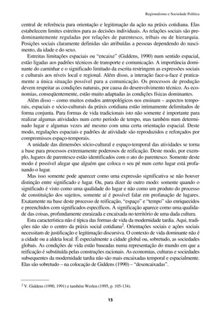 Regionalismo e Sociedade Política

central de referência para orientação e legitimação da ação na práxis cotidiana. Elas
estabelecem limites estreitos para as decisões individuais. As relações sociais são pre-
dominantemente reguladas por relações de parentesco, tribais ou de hierarquia.
Posições sociais claramente definidas são atribuídas a pessoas dependendo do nasci-
mento, da idade e do sexo.
   Estreitas limitações espaciais ou “encaixe” (Giddens, 1990) num sentido espacial,
estão ligadas aos padrões técnicos de transporte e comunicação. A importância domi-
nante do caminhar e o significado limitado da escrita restringem as expressões sociais
e culturais aos níveis local e regional. Além disso, a interação face-a-face é pratica-
mente a única situação possível para a comunicação. Os processos de produção
devem respeitar as condições naturais, por causa do desenvolvimento técnico. As eco-
nomias, conseqüentemente, estão muito adaptadas às condições físicas dominantes.
   Além disso – como muitos estudos antropológicos nos ensinam – aspectos tempo-
rais, espaciais e sócio-culturais da práxis cotidiana estão intimamente delimitados de
forma conjunta. Para formas de vida tradicionais isto não somente é importante para
realizar algumas atividades num certo período de tempo, mas também num determi-
nado lugar e algumas vezes até mesmo com uma certa orientação espacial. Deste
modo, regulações espaciais e padrões de atividade são reproduzidos e reforçados por
compromissos espaço-temporais.
   A unidade das dimensões sócio-cultural e espaço-temporal das atividades se torna
a base para processos extremamente poderosos de reificação. Deste modo, por exem-
plo, lugares de parentesco estão identificados com o ato do parentesco. Somente deste
modo é possível alegar que alguém que coloca o seu pé num certo lugar está profa-
nando o lugar.
   Mas isso somente pode aparecer como uma expressão significativa se não houver
distinção entre significado e lugar. Ou, para dizer de outro modo: somente quando o
significado é visto como uma qualidade do lugar e não como um produto do processo
de constituição dos sujeitos, somente aí é possível falar em profanação de lugares.
Exatamente na base deste processo de reificação, “espaço” e “tempo” são enriquecidos
e preenchidos com significados específicos. A significação aparece como uma qualida-
de das coisas, profundamente enraizada e encaixada no território de uma dada cultura.
   Esta característica não é típica das formas de vida da modernidade tardia. Aqui, tradi-
ções não são o centro da práxis social cotidiana2. Orientações sociais e ações sociais
necessitam de justificação e legitimação discursiva. O contexto de vida dominante não é
a cidade ou a aldeia local. É especialmente a cidade global ou, sobretudo, as sociedades
globais. As condições de vida estão baseadas numa representação do mundo em que a
reificação é substituída pelas construções racionais. As economias, culturas e sociedades
subsequentes da modernidade tardia não são mais encaixadas temporal e espacialmente.
Elas são sobretudo – na colocação de Giddens (1990) – “desencaixadas”.


2 V. Giddens (1990, 1991) e também Werlen (1995, p. 105-134).



                                                15
 