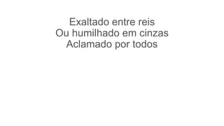 Exaltado entre reis
Ou humilhado em cinzas
Aclamado por todos
 