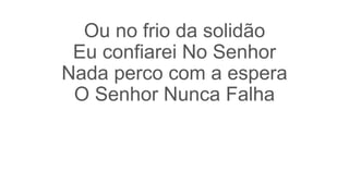 Ou no frio da solidão
Eu confiarei No Senhor
Nada perco com a espera
O Senhor Nunca Falha
 