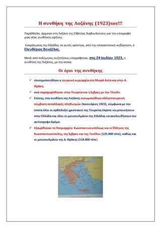 Η συνθήκη της Λοζάνης (1923)sos!!!
Παράλληλα, άρχισαν στη Λοζάνη της Ελβετίας διαβουλεύσεις για την υπογραφή
μιας νέας συνθήκης ειρήνης.
Εκπρόσωπος της Ελλάδας σε αυτές ορίστηκε, από την επαναστατική κυβέρνηση, ο
Ελευθέριος Βενιζέλος.
Μετά από πολύμηνες συζητήσεις υπογράφτηκε, στις 24 Ιουλίου 1923, η
συνθήκη της Λοζάνης, με την οποία:
Οι όροι της συνθήκης
 επισημοποιήθηκε η τουρκική κυριαρχία στη Μικρά Ασία και στην Α.
Θράκη,
 ενώ παραχωρήθηκαν στην Τουρκία και η Ίμβρος με την Τένεδο.
 Επίσης, στη συνθήκη της Λοζάνης ενσωματώθηκε ελληνοτουρκική
σύμβαση ανταλλαγής πληθυσμών (Ιανουάριος 1923), σύμφωνα με την
οποία όλοι οι ορθόδοξοι χριστιανοί της Τουρκίας έπρεπε να μετοικήσουν
στην Ελλάδα και όλοι οι μουσουλμάνοι της Ελλάδας να ακολουθήσουν τον
αντίστροφο δρόμο.
 Εξαιρέθηκαν το Πατριαρχείο Κωνσταντινουπόλεως και οι Έλληνες της
Κωνσταντινούπολης, της Ίμβρου και της Τενέδου (125.000 τότε), καθώς και
οι μουσουλμάνοι της Δ. Θράκης (118.000 τότε).
 