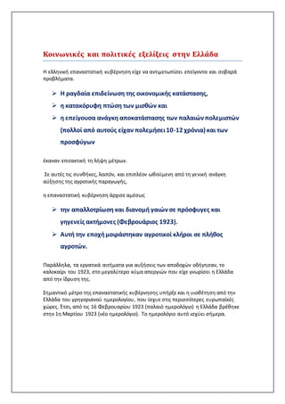 Κοινωνικές και πολιτικές εξελίξεις στην Ελλάδα
Η ελληνική επαναστατική κυβέρνηση είχε να αντιμετωπίσει επείγοντα και σοβαρά
προβλήματα.
 Η ραγδαία επιδείνωση της οικονομικής κατάστασης,
 η κατακόρυφη πτώση των μισθών και
 η επείγουσα ανάγκη αποκατάστασης των παλαιών πολεμιστών
(πολλοί από αυτούς είχαν πολεμήσει10-12 χρόνια) και των
προσφύγων
έκαναν επιτακτική τη λήψη μέτρων.
Σε αυτές τις συνθήκες, λοιπόν, και επιπλέον ωθούμενη από τη γενική ανάγκη
αύξησης της αγροτικής παραγωγής,
η επαναστατική κυβέρνηση άρχισε αμέσως
 την απαλλοτρίωση και διανομή γαιών σε πρόσφυγες και
γηγενείς ακτήμονες (Φεβρουάριος 1923).
 Αυτή την εποχήμοιράστηκαν αγροτικοί κλήροι σε πλήθος
αγροτών.
Παράλληλα, τα εργατικά αιτήματα για αυξήσεις των αποδοχών οδήγησαν, το
καλοκαίρι του 1923, στο μεγαλύτερο κύμα απεργιών που είχε γνωρίσει η Ελλάδα
από την ίδρυση της.
Σημαντικό μέτρο της επαναστατικής κυβέρνησης υπήρξε και η υιοθέτηση από την
Ελλάδα του γρηγοριανού ημερολογίου, που ίσχυε στις περισσότερες ευρωπαϊκές
χώρες. Έτσι, από τις 16 Φεβρουαρίου 1923 (παλαιό ημερολόγιο) η Ελλάδα βρέθηκε
στην 1η Μαρτίου 1923 (νέο ημερολόγιο). Το ημερολόγιο αυτό ισχύει σήμερα.
 