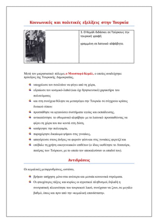 Κοινωνικές και πολιτικές εξελίξεις στην Τουρκία
3. Ο Κεμάλ διδάσκει σε Τούρκους την
τουρκική γραφή
γραμμένη σε λατινικό αλφάβητο.
Μετά τον μικρασιατικό πόλεμο, ο Μουσταφά Κεμάλ, ο οποίος αναδείχτηκε
πρόεδρος της Τουρκικής Δημοκρατίας,
υποχρέωσε τον σουλτάνο να φύγει από τη χώρα,
εδραίωσε τον κοσμικό-λαϊκό (και όχι θρησκευτικό) χαρακτήρα του
πολιτεύματος
και στη συνέχεια θέλησε να μετατρέψει την Τουρκία σε σύγχρονο κράτος
δυτικού τύπου:
προσπάθησε να οργανώσει συστήματα υγείας και εκπαίδευσης,
αντικατέστησε το οθωμανικό αλφάβητο με το λατινικό προσπαθώντας να
φέρει τη χώρα του πιο κοντά στη Δύση,
κατάργησε την πολυγαμία,
παραχώρησε δικαίωμα ψήφου στις γυναίκες,
απαγόρευσε στους άνδρες να φορούν φέσι και στις γυναίκες φερετζέ και
επέβαλε τη χρήση οικογενειακών επιθέτων (ο ίδιος υιοθέτησε το Ατατούρκ,
πατέρας των Τούρκων, με το οποίο τον αποκαλούσαν οι οπαδοί του).
Αντιδράσεις
Οι κεμαλικές μεταρρυθμίσεις, ωστόσο,
βρήκαν απήχηση μόνο στα ανώτερα και μεσαία κοινωνικά στρώματα.
Οι φτωχότερες τάξεις και κυρίως οι αγροτικοί πληθυσμοί, δηλαδή η
συντριπτική πλειονότητα του τουρκικού λαού, συνέχισαν να ζουν, σε μεγάλο
βαθμό, όπως και πριν από την «κεμαλική επανάσταση».
 