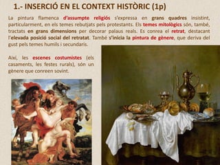 La pintura flamenca d’assumpte religiós s’expressa en grans quadres insistint,
particularment, en els temes rebutjats pels protestants. Els temes mitològics són, també,
tractats en grans dimensions per decorar palaus reals. Es conrea el retrat, destacant
l’elevada posició social del retratat. També s’inicia la pintura de gènere, que deriva del
gust pels temes humils i secundaris.
1.- INSERCIÓ EN EL CONTEXT HISTÒRIC (1p)
Així, les escenes costumistes (els
casaments, les festes rurals), són un
gènere que conreen sovint.
 