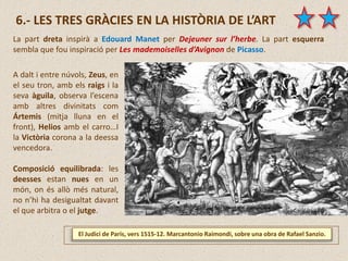 El Judici de Paris, vers 1515-12. Marcantonio Raimondi, sobre una obra de Rafael Sanzio.
6.- LES TRES GRÀCIES EN LA HISTÒRIA DE L’ART
La part dreta inspirà a Edouard Manet per Dejeuner sur l’herbe. La part esquerra
sembla que fou inspiració per Les mademoiselles d’Avignon de Picasso.
A dalt i entre núvols, Zeus, en
el seu tron, amb els raigs i la
seva àguila, observa l’escena
amb altres divinitats com
Ártemis (mitja lluna en el
front), Helios amb el carro…I
la Victòria corona a la deessa
vencedora.
Composició equilibrada: les
deesses estan nues en un
món, on és allò més natural,
no n’hi ha desigualtat davant
el que arbitra o el jutge.
 
