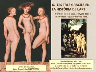 6.- LES TRES GRÀCIES EN
LA HISTÒRIA DE L’ART
Les tres Gràcies, 1531.
Lucas Cranach el vell (1472-1553).
El Judici de Paris, vers 1540.
Lucas Cranach el vell (1472-1553) entre 1508 i 1535,
ja va entendre que el motiu era el mateix.
Gotha, Stiftung Schloss Friedenstein, Schlossmuseum.
Hermes, sense casc, senyala Eros i
una deessa segueix direcció vara.
 