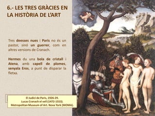 6.- LES TRES GRÀCIES EN
LA HISTÒRIA DE L’ART
El Judici de Paris, 1926-29.
Lucas Cranach el vell (1472-1553).
Metropolitan Museum of Art. Nova York (MOMA).
Tres deesses nues i Paris no és un
pastor, sinó un guerrer, com en
altres versions de Cranach.
Hermes du una bola de cristall i
Atena, amb capell de plomes,
senyala Eros, a punt de disparar la
fletxa.
 
