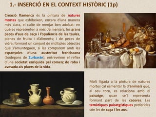 1.- INSERCIÓ EN EL CONTEXT HISTÒRIC (1p)
Creació flamenca és la pintura de natures
mortes que exhibeixen, encara d’una manera
més clara, el culte de menjar ben adobat; en
què es representen a més de menjars, les grans
peces d’aus de caça i l’opulència de les taules,
plenes de fruita i d’aliments; i de peces de
vidre, formant un conjunt de múltiples objectes
que s'amunteguen, si les comparem amb les
espanyoles d’una austeritat franciscana
(bodegons de Zurbarán), entreveiem el reflex
d’una societat enriquida pel comerç de roba i
avesada als plaers de la vida.
Molt lligada a la pintura de natures
mortes cal esmentar la d'animals que,
al seu torn, es relaciona amb el
paisatge, quan se’l representa
formant part de les caceres. Les
temàtiques paisatgístiques preferides
són les de caça i les aus.
 