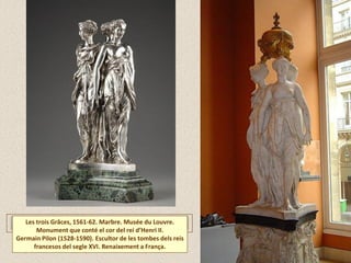 Les trois Grâces, 1561-62. Marbre. Musée du Louvre.
Monument que conté el cor del rei d’Henri II.
Germain Pilon (1528-1590). Escultor de les tombes dels reis
francesos del segle XVI. Renaixement a França.
 