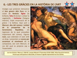 6.- LES TRES GRÀCIES EN LA HISTÒRIA DE L’ART
Les tres Gràcies i Mercuri, 1564-65. Jacopo Robusti Il Tintoretto (1518-1594). Palau Ducal de Venècia.
Encara que amb postura rebuscada, al mestre li agrada representar les tres Càrites.
Imatges que pretenen demostrar
el bon govern dels Ducs en la
ciutat de Venècia. Àglae (la
brillant), Talia (fa brotar i créixer la
vegetació), i Eufròsine (l’alegria
interior), triple encarnació de la
gràcia i la bellesa. Aquí junt a
Mercuri, déu del comerç i símbol
de la prosperitat de la
Sereníssima República, els
ingressos de la qual procedien
majorment del comerç. Figures
nues, que cobreixen el sexe amb
un drap, i presenten un escorç per
accentuar el moviment de la
composició, així com Mercuri, el
cos del qual es projecta cap a
l’espectador.
 
