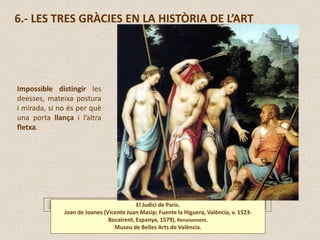 6.- LES TRES GRÀCIES EN LA HISTÒRIA DE L’ART
El Judici de Paris.
Joan de Joanes (Vicente Juan Masip; Fuente la Higuera, València, v. 1523-
Bocairent, Espanya, 1579), Renaixement.
Museu de Belles Arts de València.
Impossible distingir les
deesses, mateixa postura
i mirada, si no és per què
una porta llança i l’altra
fletxa.
 