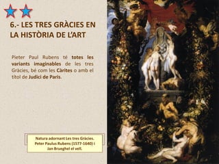 6.- LES TRES GRÀCIES EN
LA HISTÒRIA DE L’ART
Natura adornant Les tres Gràcies.
Peter Paulus Rubens (1577-1640) i
Jan Brueghel el vell.
Pieter Paul Rubens té totes les
variants imaginables de les tres
Gràcies, bé com les Càrites o amb el
títol de Judici de Paris.
 