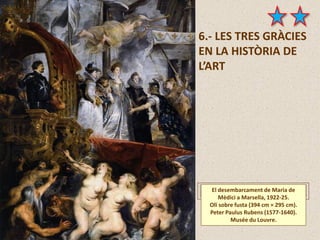 6.- LES TRES GRÀCIES
EN LA HISTÒRIA DE
L’ART
El desembarcament de Maria de
Mèdici a Marsella, 1922-25.
Oli sobre fusta (394 cm × 295 cm).
Peter Paulus Rubens (1577-1640).
Musée du Louvre.
 