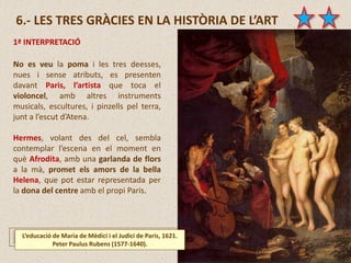 6.- LES TRES GRÀCIES EN LA HISTÒRIA DE L’ART
No es veu la poma i les tres deesses,
nues i sense atributs, es presenten
davant Paris, l’artista que toca el
violoncel, amb altres instruments
musicals, escultures, i pinzells pel terra,
junt a l’escut d’Atena.
Hermes, volant des del cel, sembla
contemplar l’escena en el moment en
què Afrodita, amb una garlanda de flors
a la mà, promet els amors de la bella
Helena, que pot estar representada per
la dona del centre amb el propi Paris.
L’educació de Maria de Mèdici i el Judici de Paris, 1621.
Peter Paulus Rubens (1577-1640).
1ª INTERPRETACIÓ
 