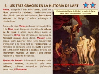 6.- LES TRES GRÀCIES EN LA HISTÒRIA DE L’ART
Atena, asseguda i amb casc corinti, sosté un
llibre i personifica la saviesa, i la reina com una
nina. Motiu pres del cristianisme: Santa Anna
educant la Verge (s’unifica mitologia i
cristianisme.
Darrere la nina, Venus amb una corona de flors
o bé Flora nua i dempeus, simbolitza la bellesa
de la reina, i altres dues dones nues. A
l’esquerre, Orfeo toca el violoncel, demostra la
formació musical d’una dama. Mercuri amb
escorç (part superior llenç) serà l’encarregat
d’ensenyar a la reina l’art de l’eloqüència. La
formació es completa amb els busts a primer
pla (simbolitzen filosofia i ciència); al terra un
instrument musical, un escut i una paleta
recorden la resta de disciplines.
Técnica de Rubens: il·luminació daurada amb
contrasts lumínics, accentuats pels tons
brillants, sobretot vermellons (influència
veneciana, Il Tintoretto).
L’educació de Maria de Mèdici i el Judici de Paris,
1621. Peter Paulus Rubens (1577-1640).
ALTRA INTERPRETACIÓ ICONOGRÀFICA
 