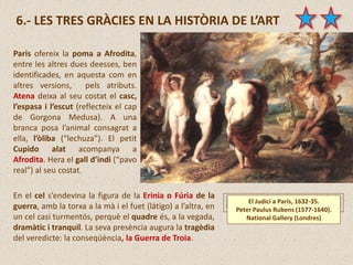 El Judici a Paris, 1632-35.
Peter Paulus Rubens (1577-1640).
National Gallery (Londres)
6.- LES TRES GRÀCIES EN LA HISTÒRIA DE L’ART
Paris ofereix la poma a Afrodita,
entre les altres dues deesses, ben
identificades, en aquesta com en
altres versions, pels atributs.
Atena deixa al seu costat el casc,
l’espasa i l’escut (reflecteix el cap
de Gorgona Medusa). A una
branca posa l’animal consagrat a
ella, l’òliba (“lechuza”). El petit
Cupido alat acompanya a
Afrodita. Hera el gall d’indi (“pavo
real”) al seu costat.
En el cel s’endevina la figura de la Erinia o Fúria de la
guerra, amb la torxa a la mà i el fuet (látigo) a l’altra, en
un cel casi turmentós, perquè el quadre és, a la vegada,
dramàtic i tranquil. La seva presència augura la tragèdia
del veredicte: la conseqüència, la Guerra de Troia.
 