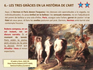 6.- LES TRES GRÀCIES EN LA HISTÒRIA DE L’ART
Rubens composa, en un
sol instant, tot un
discurs narratiu. És el
moment de tensió:
Paris estén la poma,
però encara no ha pres
la decisió, donat que
Afrodita i Hera el miren
expectants.
El Judici a Paris, 1632-35.
Peter Paulus Rubens (1577-1640).
National Gallery (Londres)
Aquí, ni Hermes ni Paris donen l’esquena i les deesses són apercebudes a la vegada, no
individualitzades. Es posa èmfasi en la bellesa i les sensuals maneres, no en l’adjudicació
del premi de bellesa a una sola d’elles. Paris, assegut sota l’arbre, garrot de pastor i el ca
fidel als seus peus. Al fons les ovelles pasturen pel prat. Darrere, Hermes amb barret alat
contempla l’escena.
 