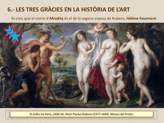 El Judici de Paris, 1638-39. Peter Paulus Rubens (1577-1640). Museu del Prado.
6.- LES TRES GRÀCIES EN LA HISTÒRIA DE L’ART
Es creu que el rostre d’Afrodita és el de la segona esposa de Rubens, Hélène Fourment.
 