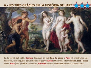 6.- LES TRES GRÀCIES EN LA HISTÒRIA DE L’ART
En la versió del 1639, Hermes (Mercuri) és qui lliura la poma a Paris i li mostra les tres
finalistes, reconegudes pels símbols: esquerre Atena (Minerva), a terra l’òliba, casc i escut;
dreta, Hera (Juno) indiot; i al centre, Afrodita (Venus) i l’amoret aferrat a la seva cama.
 