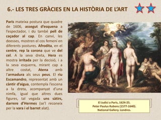 El Judici a Paris, 1624-25.
Peter Paulus Rubens (1577-1640).
National Gallery. Londres.
6.- LES TRES GRÀCIES EN LA HISTÒRIA DE L’ART
Paris mateixa postura que quadre
de 1606, assegut d’esquena a
l’espectador, i du també pell de
caçador al cap. En canvi, les
deesses, mostren el cos femení en
diferents postures. Afrodita, en el
centre, rep la corona que ve del
cel. A la seva dreta, Hera es
mostra irritada per la decisió, i a
la seva esquerra, mirant cap a
altre costat, Atena amb
l’armadura als seus peus. El riu
Escamandro, representat amb un
càntir d’aigua, contempla l’escena
a la dreta, acompanyat d’una
nimfa, igual que altres dues
figures, tal vegada uns sàtirs,
darrere d’Hermes (se’l reconeix
per la vara i el barret alat).
 