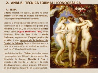 2.- ANÀLISI TÈCNICA FORMAL I ICONOGRÀFICA
A.- TEMA
El tema tractat, en aquest, quadre ha estat
present a l’art des de l’època hel·lenística,
tant en pintures com en escultures.
Segons la mitologia grega (primera font on
s’esmenten és a la Teogonia del poeta grec
Hesiode, s. VIII aC), les tres Gràcies o Càrites
joves i belles (Aglae, Eufròsine i Talia) foren
divinitats, filles de Zeus i de la nimfa
Eurínome, representen l’impuls positiu de
la vida; i són deesses de la bellesa, de
l’encís i de l’alegria. Segons diverses fonts, a
cada una correspon un atribut o qualitat,
però no n’hi ha classificació clara.
Las Gràcies habiten l’Olimp junt a les muses
i protegeixen els filòsofs. Acompanyen les
divinitats de l’amor, Afrodita i Eros, i
presidien els convits, les danses i la resta
d’esdeveniments socials plaents. Influeixen
en els treball de l’esperit i en les obres d’art.
 