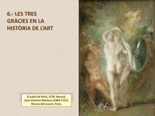 6.- LES TRES
GRÀCIES EN LA
HISTÒRIA DE L’ART
El judici de Paris, 1718. Rococó.
Jean-Antoine Watteau (1684-1721).
Museo del Louvre, Paris.
 