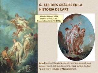 6.- LES TRES GRÀCIES EN LA
HISTÒRIA DE L’ART
Afrodita recull la poma, mentre mira cap a dalt a un
amoret que li col·loca la corona. Hera s’eleva (indiot
“pavo real”) seguida d’Atena (armes).
El Judici de Paris, 1754
Les tres Gràcies, 1765.
François Boucher (1703-1770).
 