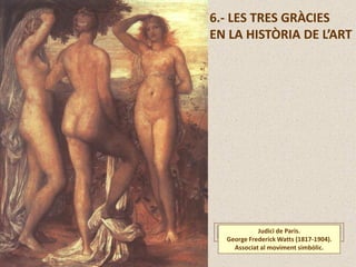 Judici de Paris.
George Frederick Watts (1817-1904).
Associat al moviment simbòlic.
6.- LES TRES GRÀCIES
EN LA HISTÒRIA DE L’ART
 