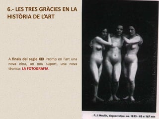 6.- LES TRES GRÀCIES EN LA
HISTÒRIA DE L’ART
A finals del segle XIX irromp en l’art una
nova eina, un nou suport, una nova
tècnica: LA FOTOGRAFIA.
 