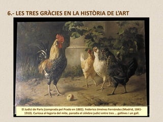 6.- LES TRES GRÀCIES EN LA HISTÒRIA DE L’ART
El Judici de Paris (comprada pel Prado en 1882). Federico Jiménez Fernández (Madrid, 1841-
1910). Curiosa al·legoria del mite, parodia el cèlebre judici entre tres … gallines i un gall.
 