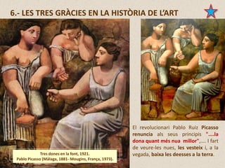 6.- LES TRES GRÀCIES EN LA HISTÒRIA DE L’ART
Tres dones en la font, 1921.
Pablo Picasso (Màlaga, 1881- Mougins, França, 1973).
El revolucionari Pablo Ruiz Picasso
renuncia als seus principis "....la
dona quant més nua millor",.... I fart
de veure-les nues, les vesteix i, a la
vegada, baixa les deesses a la terra.
 