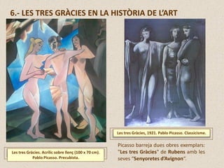 6.- LES TRES GRÀCIES EN LA HISTÒRIA DE L’ART
Les tres Gràcies, 1921. Pablo Picasso. Classicisme.
Picasso barreja dues obres exemplars:
"Les tres Gràcies" de Rubens amb les
seves “Senyoretes d’Avignon“.
Les tres Gràcies. Acrílic sobre llenç (100 x 70 cm).
Pablo Picasso. Precubista.
 