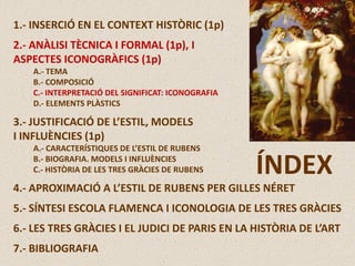 1.- INSERCIÓ EN EL CONTEXT HISTÒRIC (1p)
2.- ANÀLISI TÈCNICA I FORMAL (1p), I
ASPECTES ICONOGRÀFICS (1p)
A.- TEMA
B.- COMPOSICIÓ
C.- INTERPRETACIÓ DEL SIGNIFICAT: ICONOGRAFIA
D.- ELEMENTS PLÀSTICS
3.- JUSTIFICACIÓ DE L’ESTIL, MODELS
I INFLUÈNCIES (1p)
A.- CARACTERÍSTIQUES DE L’ESTIL DE RUBENS
B.- BIOGRAFIA. MODELS I INFLUÈNCIES
C.- HISTÒRIA DE LES TRES GRÀCIES DE RUBENS
4.- APROXIMACIÓ A L’ESTIL DE RUBENS PER GILLES NÉRET
5.- SÍNTESI ESCOLA FLAMENCA I ICONOLOGIA DE LES TRES GRÀCIES
6.- LES TRES GRÀCIES I EL JUDICI DE PARIS EN LA HISTÒRIA DE L’ART
7.- BIBLIOGRAFIA
ÍNDEX
 