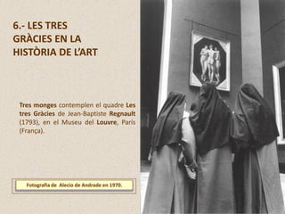 6.- LES TRES
GRÀCIES EN LA
HISTÒRIA DE L’ART
Fotografia de Alecio de Andrade en 1970.
Tres monges contemplen el quadre Les
tres Gràcies de Jean-Baptiste Regnault
(1793), en el Museu del Louvre, París
(França).
 