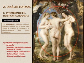 2.- ANÀLISI FORMAL
C.- INTERPRETACIÓ DEL
SIGNIFICAT: ICONOGRAFIA
C) INTERPRETACIÓ (primera part):
• Iconografia
- Mitologia grecoromana: Hesiode
(Teogonia. S. VIII aC).
- Deesses: Àglae, Eufròsine i Talia.
- Bellesa, Alegria i Passió.
- Filles de Zeus i Eurínome.
72.- Iconografia. Ciència que estudia el
significat simbòlic de les obres d’art.
Estudi de l’origen, la formació i el
desenvolupament dels temes
representats.
Terminologia PAU
 