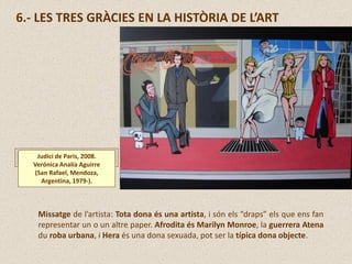 6.- LES TRES GRÀCIES EN LA HISTÒRIA DE L’ART
Judici de Paris, 2008.
Verónica Analía Aguirre
(San Rafael, Mendoza,
Argentina, 1979-).
Missatge de l’artista: Tota dona és una artista, i són els “draps” els que ens fan
representar un o un altre paper. Afrodita és Marilyn Monroe, la guerrera Atena
du roba urbana, i Hera és una dona sexuada, pot ser la típica dona objecte.
 