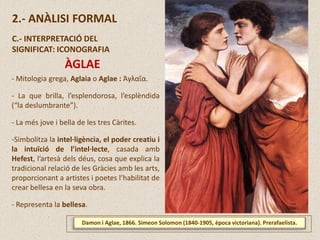 Damon i Aglae, 1866. Simeon Solomon (1840-1905, època victoriana). Prerafaelista.
2.- ANÀLISI FORMAL
C.- INTERPRETACIÓ DEL
SIGNIFICAT: ICONOGRAFIA
ÀGLAE
- Mitologia grega, Aglaia o Aglae : Ἀγλαΐα.
- La que brilla, l’esplendorosa, l’esplèndida
(“la deslumbrante”).
- La més jove i bella de les tres Càrites.
-Simbolitza la intel·ligència, el poder creatiu i
la intuïció de l’intel·lecte, casada amb
Hefest, l’artesà dels déus, cosa que explica la
tradicional relació de les Gràcies amb les arts,
proporcionant a artistes i poetes l’habilitat de
crear bellesa en la seva obra.
- Representa la bellesa.
 